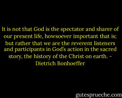 It is not that God is the spectator and sharer of our present life, howsoever important that is; but rather that we are the reverent listeners and participants in God’s action in the sacred story, the history of the Christ on earth. - Dietrich Bonhoeffer