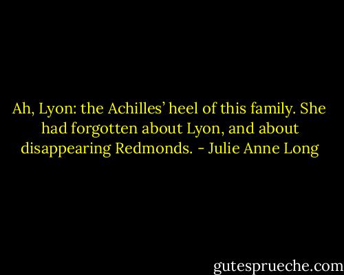Ah, Lyon: the Achilles’ heel of this family. She had forgotten about Lyon, and about disappearing Redmonds. - Julie Anne Long