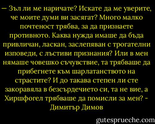 — Зъл ли ме наричате? Искате да ме уверите, че моите думи ви засягат? Много малко почтеност трябва, за да признаете противното. Каква нужда имаше да бъда привличан, ласкан, заслепяван с трогателни изповеди, с лъстиви признания? Или в мен нямаше човешко съчувствие, та трябваше да прибегнете към шарлатанството на страстите? И до такава степен ли сте закоравяла в безсърдечието си, та не вие, а Хиршфогел трябваше да помисли за мен? - Димитър Димов