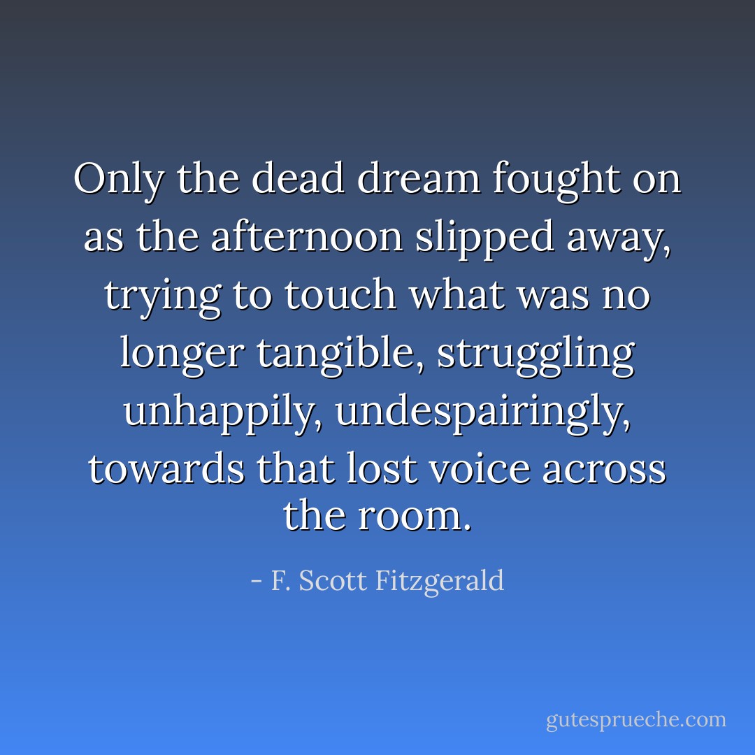 Only the dead dream fought on as the afternoon slipped away, trying to touch what was no longer tangible, struggling unhappily, undespairingly, towards that lost voice across the room. - F. Scott Fitzgerald