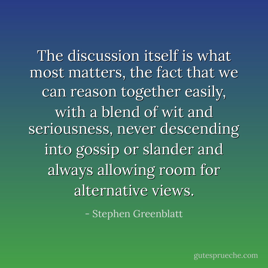 The discussion itself is what most matters, the fact that we can reason together easily, with a blend of wit and seriousness, never descending into gossip or slander and always allowing room for alternative views. - Stephen Greenblatt