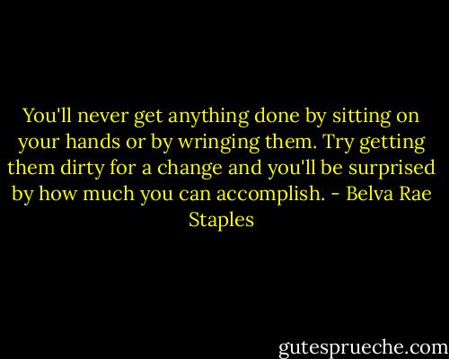 You'll never get anything done by sitting on your hands or by wringing them. Try getting them dirty for a change and you'll be surprised by how much you can accomplish. - Belva Rae Staples