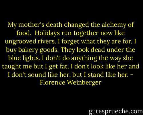 My mother's death<br />changed the alchemy of food.<br /><br />Holidays run together now<br />like ungrooved rivers. I forget<br />what they are for. I buy bakery goods.<br />They look dead<br />under the blue lights.<br />I don't do anything the way she taught me<br />but I get fat.<br />I don't look like her and I don't sound<br />like her, but I stand like her. - Florence Weinberger