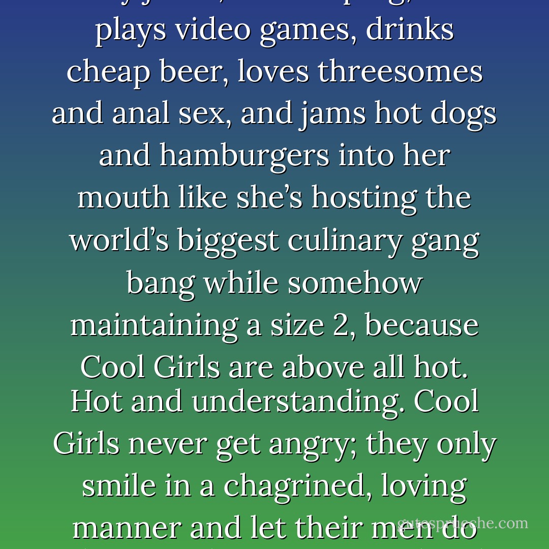 Being the Cool Girl means I am a hot, brilliant, funny woman who adores football, poker, dirty jokes, and burping, who plays video games, drinks cheap beer, loves threesomes and anal sex, and jams hot dogs and hamburgers into her mouth like she’s hosting the world’s biggest culinary gang bang while somehow maintaining a size 2, because Cool Girls are above all hot. Hot and understanding. Cool Girls never get angry; they only smile in a chagrined, loving manner and let their men do whatever they want. Go ahead, shit on me, I don’t mind, I’m the Cool Girl. - Gillian Flynn