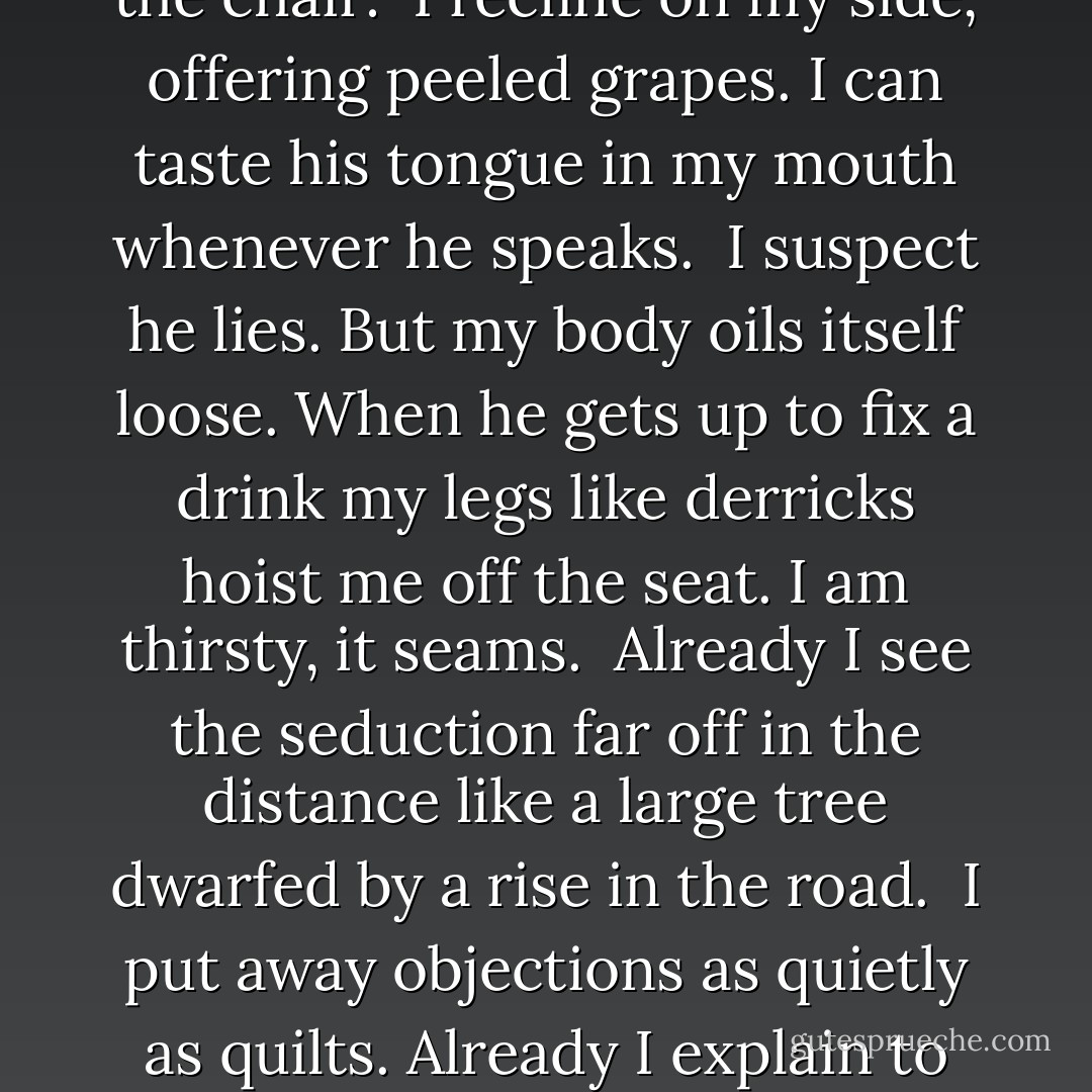 Attraction<br /><br />The whites of his eyes<br />pull me like moons.<br />He smiles. I believe<br />his face. Already<br />my body slips down in the chair:<br /><br />I recline on my side,<br />offering peeled grapes.<br />I can taste his tongue<br />in my mouth<br />whenever he speaks.<br /><br />I suspect he lies.<br />But my body oils itself loose.<br />When he gets up to fix a drink<br />my legs like derricks<br />hoist me off the seat.<br />I am thirsty, it seams.<br /><br />Already I see the seduction<br />far off in the distance<br />like a large tree<br />dwarfed by a rise<br />in the road.<br /><br />I put away objections<br />as quietly as quilts.<br />Already I explain to myself<br />how marriages are broken--<br />accidentally, like arms or legs. - Enid Shomer