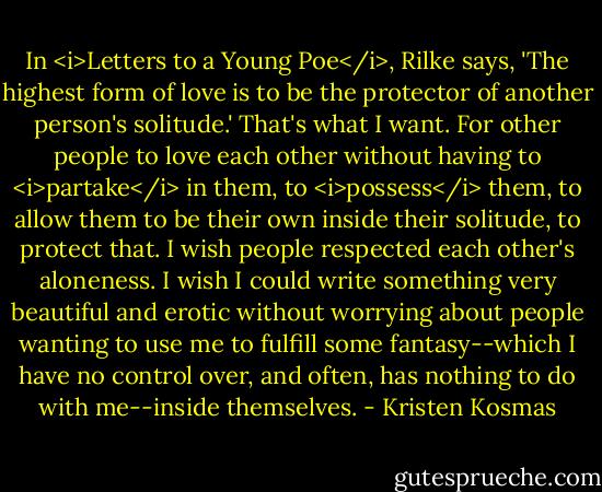 In <i>Letters to a Young Poe</i>, Rilke says, 'The highest form of love is to be the protector of another person's solitude.' That's what I want. For other people to love each other without having to <i>partake</i> in them, to <i>possess</i> them, to allow them to be their own inside their solitude, to protect that. I wish people respected each other's aloneness. I wish I could write something very beautiful and erotic without worrying about people wanting to use me to fulfill some fantasy--which I have no control over, and often, has nothing to do with me--inside themselves. - Kristen Kosmas