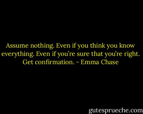 Assume nothing. Even if you think you know everything. Even if you’re sure that you’re right. Get confirmation. - Emma Chase