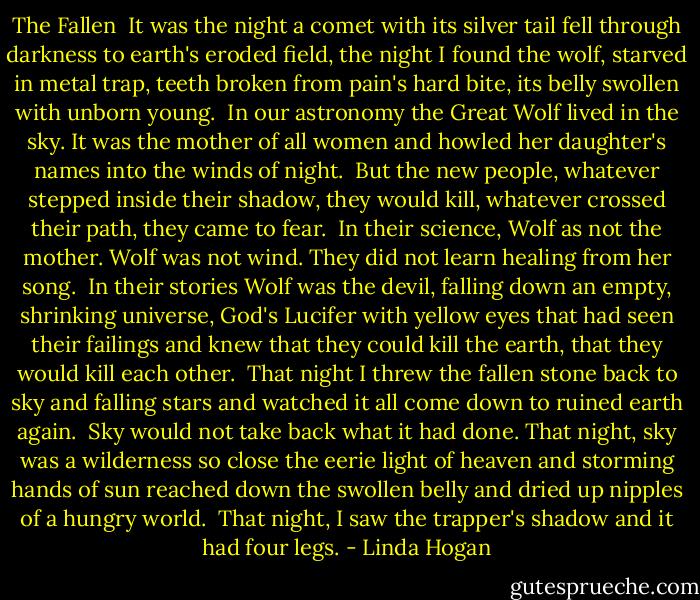 The Fallen<br /><br />It was the night<br />a comet with its silver tail<br />fell through darkness<br />to earth's eroded field,<br />the night I found<br />the wolf,<br />starved in metal trap,<br />teeth broken<br />from pain's hard bite,<br />its belly swollen with unborn young.<br /><br />In our astronomy<br />the Great Wolf<br />lived in the sky.<br />It was the mother of all women<br />and howled her daughter's names<br />into the winds of night.<br /><br />But the new people,<br />whatever stepped inside their shadow,<br />they would kill,<br />whatever crossed their path,<br />they came to fear.<br /><br />In their science,<br />Wolf as not the mother.<br />Wolf was not wind.<br />They did not learn healing<br />from her song.<br /><br />In their stories<br />Wolf was the devil, falling<br />down an empty,<br />shrinking universe,<br />God's Lucifer<br />with yellow eyes<br />that had seen their failings<br />and knew that they could kill the earth,<br />that they would kill each other.<br /><br />That night<br />I threw the fallen stone back to sky<br />and falling stars<br />and watched it all come down<br />to ruined earth again.<br /><br />Sky would not take back<br />what it had done.<br />That night, sky was a wilderness so close<br />the eerie light of heaven<br />and storming hands of sun<br />reached down the swollen belly<br />and dried up nipples of a hungry world.<br /><br />That night,<br />I saw the trapper's shadow<br />and it had four legs. - Linda Hogan