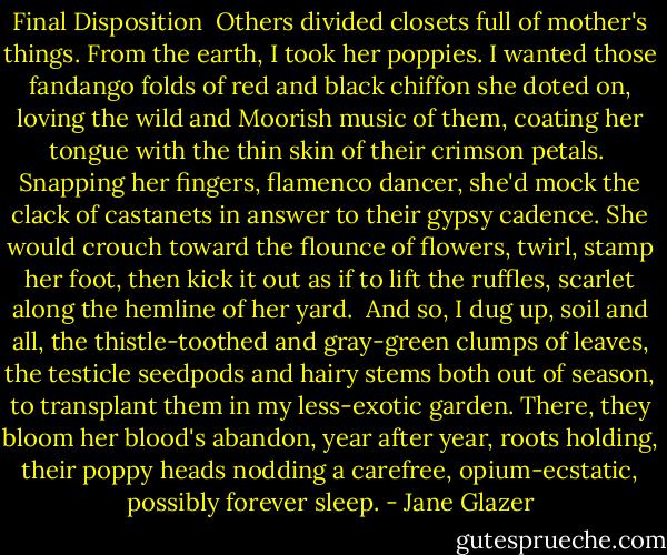 Final Disposition<br /><br />Others divided closets full of mother's things.<br />From the earth, I took her poppies.<br />I wanted those fandango folds<br />of red and black chiffon she doted on,<br />loving the wild and Moorish music of them,<br />coating her tongue with the thin skin<br />of their crimson petals.<br /><br />Snapping her fingers, flamenco dancer,<br />she'd mock the clack of castanets<br />in answer to their gypsy cadence.<br />She would crouch toward the flounce of flowers,<br />twirl, stamp her foot, then kick it out<br />as if to lift the ruffles, scarlet<br />along the hemline of her yard.<br /><br />And so, I dug up, soil and all,<br />the thistle-toothed and gray-green clumps<br />of leaves, the testicle seedpods and hairy stems<br />both out of season, to transplant them in my less-exotic garden. There, they bloom<br />her blood's abandon, year after year,<br />roots holding, their poppy heads nodding<br />a carefree, opium-ecstatic, possibly forever sleep. - Jane Glazer
