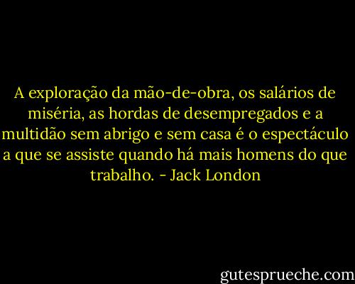 A exploração da mão-de-obra, os salários de miséria, as hordas de desempregados e a multidão sem abrigo e sem casa é o espectáculo a que se assiste quando há mais homens do que trabalho. - Jack London
