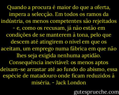 Quando a procura é maior do que a oferta, impera a selecção. Em todos os ramos da indústria, os menos competentes são rejeitados - e, como os recusam, já não estão em condições de se manterem à tona, pelo que descem até atingirem o nível em que os aceitam, um emprego numa fábrica em que não lhes seja exigida nenhuma aptidão. Consequência inevitável: os menos aptos deixam-se arrastar até ao fundo do abismo, essa espécie de matadouro onde ficam reduzidos à miséria. - Jack London