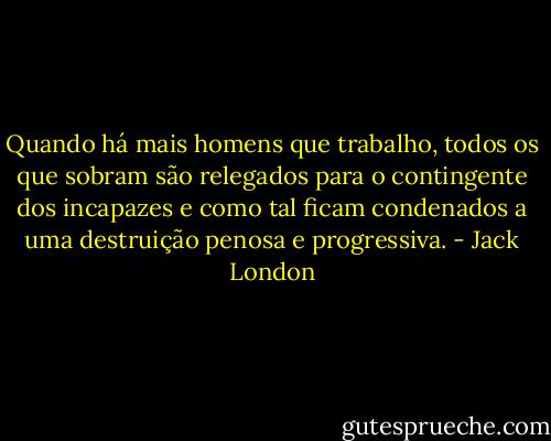 Quando há mais homens que trabalho, todos os que sobram são relegados para o contingente dos incapazes e como tal ficam condenados a uma destruição penosa e progressiva. - Jack London