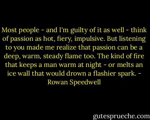 Most people - and I'm guilty of it as well - think of passion as hot, fiery, impulsive. But listening to you made me realize that passion can be a deep, warm, steady flame too. The kind of fire that keeps a man warm at night - or melts an ice wall that would drown a flashier spark. - Rowan Speedwell