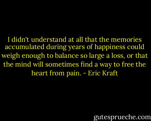I didn't understand at all that the memories accumulated during years of happiness could weigh enough to balance so large a loss, or that the mind will sometimes find a way to free the heart from pain. - Eric Kraft