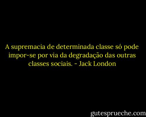 A supremacia de determinada classe só pode impor-se por via da degradação das outras classes sociais. - Jack London