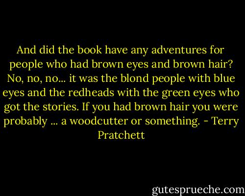 And did the book have any adventures for people who had brown eyes and brown hair? No, no, no... it was the blond people with blue eyes and the redheads with the green eyes who got the stories. If you had brown hair you were probably ... a woodcutter or something. - Terry Pratchett