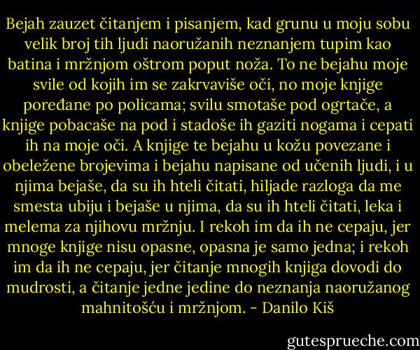 ‎Bejah zauzet čitanjem i pisanjem, kad grunu u moju sobu velik broj tih ljudi naoružanih neznanjem tupim kao batina i mržnjom oštrom poput noža. To ne bejahu moje svile od kojih im se zakrvaviše oči, no moje knjige poređane po policama; svilu smotaše pod ogrtače, a knjige pobacaše na pod i stadoše ih gaziti nogama i cepati ih na moje oči. A knjige te bejahu u kožu povezane i obeležene brojevima i bejahu napisane od učenih ljudi, i u njima bejaše, da su ih hteli čitati, hiljade razloga da me smesta ubiju i bejaše u njima, da su ih hteli čitati, leka i melema za njihovu mržnju. I rekoh im da ih ne cepaju, jer mnoge knjige nisu opasne, opasna je samo jedna; i rekoh im da ih ne cepaju, jer čitanje mnogih knjiga dovodi do mudrosti, a čitanje jedne jedine do neznanja naoružanog mahnitošću i mržnjom. - Danilo Kiš
