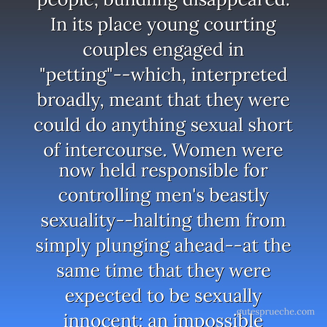 Intercourse was now forbidden to everyone but married people; bundling disappeared. In its place young courting couples engaged in "petting"--which, interpreted broadly, meant that they were could do anything sexual short of intercourse. Women were now held responsible for controlling men's beastly sexuality--halting them from simply plunging ahead--at the same time that they were expected to be sexually innocent: an impossible position. - Leora Tanenbaum