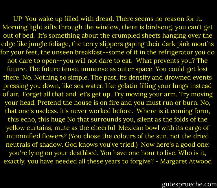 UP<br /><br />You wake up filled with dread.<br />There seems no reason for it.<br />Morning light sifts through the window,<br />there is birdsong,<br />you can't get out of bed.<br /><br />It's something about the crumpled sheets<br />hanging over the edge like jungle<br />foliage, the terry slippers gaping<br />their dark pink mouths for your feet,<br />the unseen breakfast--some of it<br />in the refrigerator you do not dare<br />to open--you will not dare to eat.<br /><br />What prevents you? The future. The future tense,<br />immense as outer space.<br />You could get lost there.<br />No. Nothing so simple. The past, its density<br />and drowned events pressing you down,<br />like sea water, like gelatin<br />filling your lungs instead of air.<br /><br />Forget all that and let's get up.<br />Try moving your arm.<br />Try moving your head.<br />Pretend the house is on fire<br />and you must run or burn.<br />No, that one's useless.<br />It's never worked before.<br /><br />Where is it coming form, this echo,<br />this huge No that surrounds you,<br />silent as the folds of the yellow<br />curtains, mute as the cheerful<br /><br />Mexican bowl with its cargo<br />of mummified flowers?<br />(You chose the colours of the sun,<br />not the dried neutrals of shadow.<br />God knows you've tried.)<br /><br />Now here's a good one:<br />you're lying on your deathbed.<br />You have one hour to live.<br />Who is it, exactly, you have needed<br />all these years to forgive? - Margaret Atwood