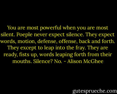 You are most powerful when you are most silent. Poeple never expect silence. They expect words, motion, defense, offense, back and forth. They except to leap into the fray. They are ready, fists up, words leaping forth from their mouths. Silence? No. - Alison McGhee
