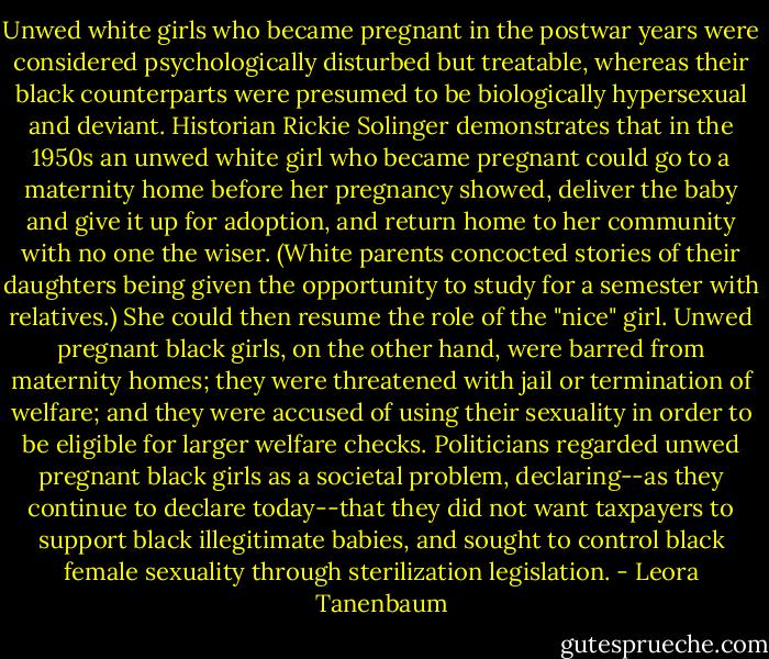 Unwed white girls who became pregnant in the postwar years were considered psychologically disturbed but treatable, whereas their black counterparts were presumed to be biologically hypersexual and deviant. Historian Rickie Solinger demonstrates that in the 1950s an unwed white girl who became pregnant could go to a maternity home before her pregnancy showed, deliver the baby and give it up for adoption, and return home to her community with no one the wiser. (White parents concocted stories of their daughters being given the opportunity to study for a semester with relatives.) She could then resume the role of the "nice" girl.<br />Unwed pregnant black girls, on the other hand, were barred from maternity homes; they were threatened with jail or termination of welfare; and they were accused of using their sexuality in order to be eligible for larger welfare checks. Politicians regarded unwed pregnant black girls as a societal problem, declaring--as they continue to declare today--that they did not want taxpayers to support black illegitimate babies, and sought to control black female sexuality through sterilization legislation. - Leora Tanenbaum