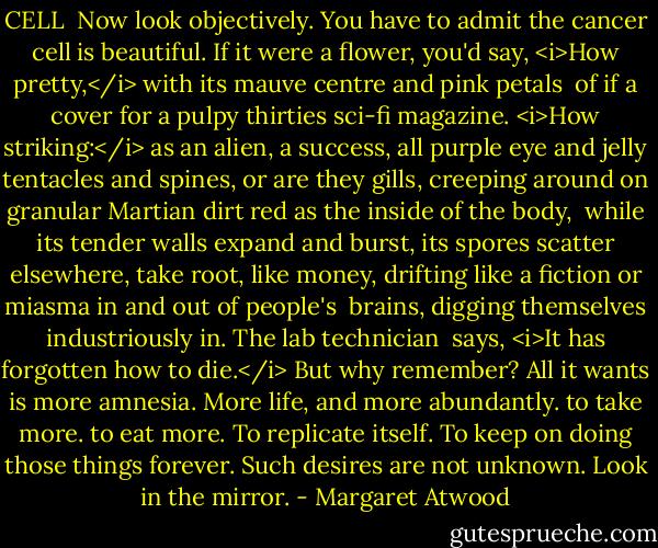 CELL<br /><br />Now look objectively. You have to<br />admit the cancer cell is beautiful.<br />If it were a flower, you'd say, <i>How pretty,</i><br />with its mauve centre and pink petals<br /><br />of if a cover for a pulpy thirties<br />sci-fi magazine. <i>How striking:</i><br />as an alien, a success,<br />all purple eye and jelly tentacles<br />and spines, or are they gills,<br />creeping around on granular Martian<br />dirt red as the inside of the body,<br /><br />while its tender walls<br />expand and burst, its spores<br />scatter elsewhere, take root, like money,<br />drifting like a fiction or<br />miasma in and out of people's <br />brains, digging themselves<br />industriously in. The lab technician<br /><br />says, <i>It has forgotten<br />how to die.</i> But why remember? All it wants is more<br />amnesia. More life, and more abundantly. to take<br />more. to eat more. To replicate itself. To keep on<br />doing those things forever. Such desires<br />are not unknown. Look in the mirror. - Margaret Atwood