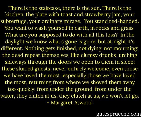 There is the staircase,<br />there is the sun.<br />There is the kitchen,<br />the plate with toast and strawberry jam,<br />your subterfuge,<br />your ordinary mirage.<br /><br />You stand red-handed.<br />You want to wash yourself in earth, in rocks and grass<br /><br />What are you supposed to do<br />with all this loss?<br /><br />In the daylight we know<br />what's gone is gone,<br />but at night it's different.<br />Nothing gets finished,<br />not dying, not mourning;<br />the dead repeat themselves, like clumsy drunks<br />lurching sideways through the doors<br />we open to them in sleep;<br />these slurred guests, never entirely welcome,<br />even those we have loved the most,<br />especially those we have loved the most,<br />returning from where we shoved them<br />away too quickly:<br />from under the ground, from under the water,<br />they clutch at us, they clutch at us,<br />we won't let go. - Margaret Atwood
