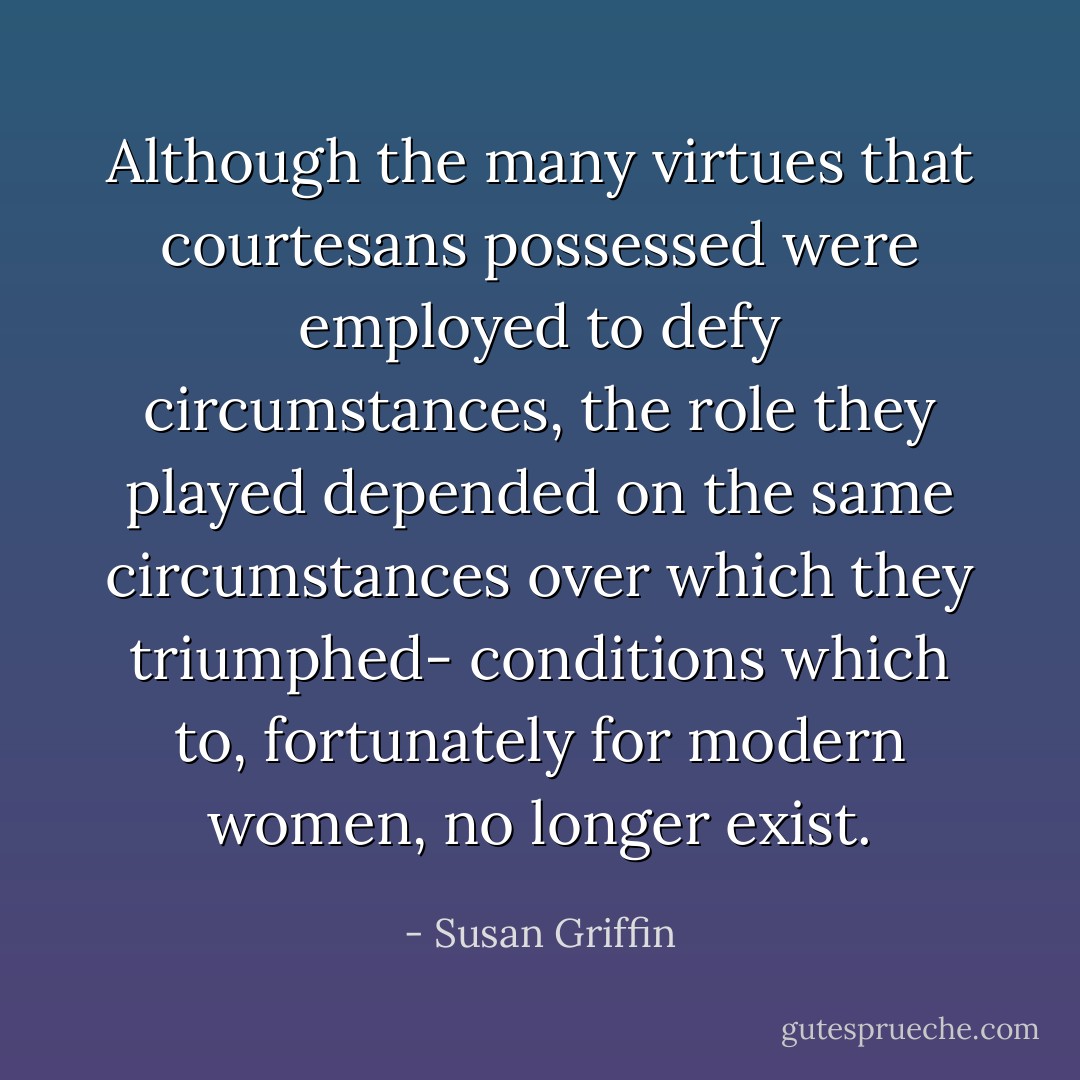 Although the many virtues that courtesans possessed were employed to defy circumstances, the role they played depended on the same circumstances over which they triumphed- conditions which to, fortunately for modern women, no longer exist. - Susan Griffin