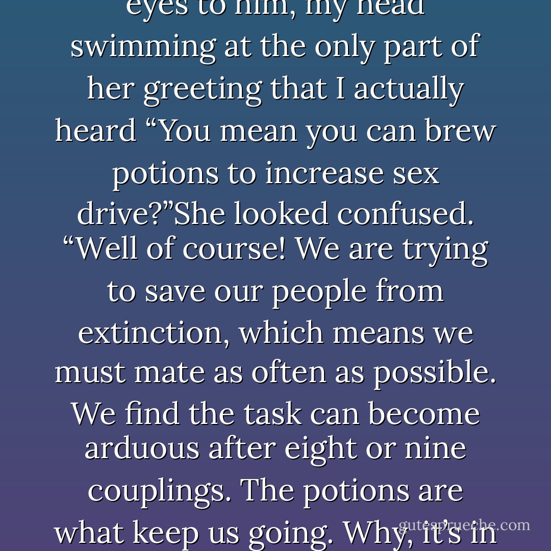We were just speaking to your friend here about the craft of brewing potions to enhance the libido. It seems he has a wealth of knowledge regarding plants and herbs.”I lowered my eyes to him, my head swimming at the only part of her greeting that I actually heard “You mean you can brew potions to increase sex drive?”She looked confused. “Well of course! We are trying to save our people from extinction, which means we must mate as often as possible. We find the task can become arduous after eight or nine couplings. The potions are what keep us going. Why, it’s in the bath we’re soaking in now.”I thought I was having a small aneurism. “I knew it!” I shouted stupidly. “I thought I was losing my mind! - Alisha Basso