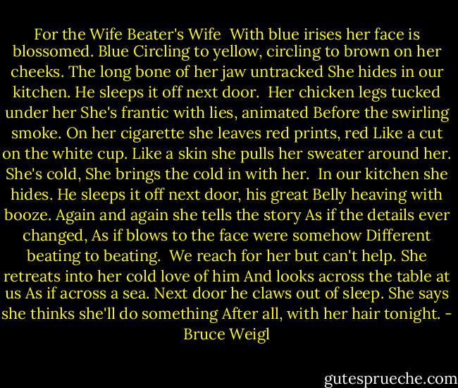 For the Wife Beater's Wife<br /><br />With blue irises her face is blossomed. Blue<br />Circling to yellow, circling to brown on her cheeks.<br />The long bone of her jaw untracked<br />She hides in our kitchen.<br />He sleeps it off next door.<br /><br />Her chicken legs tucked under her<br />She's frantic with lies, animated<br />Before the swirling smoke.<br />On her cigarette she leaves red prints, red<br />Like a cut on the white cup.<br />Like a skin she pulls her sweater around her.<br />She's cold,<br />She brings the cold in with her.<br /><br />In our kitchen she hides.<br />He sleeps it off next door, his great<br />Belly heaving with booze.<br />Again and again she tells the story<br />As if the details ever changed,<br />As if blows to the face were somehow<br />Different beating to beating.<br /><br />We reach for her but can't help.<br />She retreats into her cold love of him<br />And looks across the table at us<br />As if across a sea.<br />Next door he claws out of sleep.<br />She says she thinks she'll do something<br />After all, with her hair tonight. - Bruce Weigl