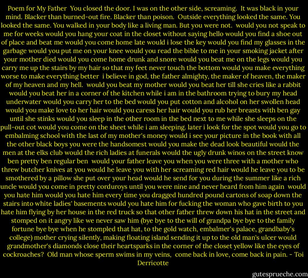 Poem for My Father<br /><br />You closed the door.<br />I was on the other side,<br />screaming.<br /><br />It was black in your mind.<br />Blacker than burned-out fire.<br />Blacker than poison.<br /><br />Outside everything looked the same.<br />You looked the same.<br />You walked in your body like a living man.<br />But you were not.<br /><br />would you not speak to me for weeks<br />would you hang your coat in the closet without saying hello<br />would you find a shoe out of place and beat me<br />would you come home late<br />would i lose the key<br />would you find my glasses in the garbage<br />would you put me on your knee<br />would you read the bible to me in your smoking jacket after your mother died<br />would you come home drunk and snore<br />would you beat me on the legs<br />would you carry me up the stairs by my hair so that my feet never touch the bottom<br />would you make everything worse<br />to make everything better<br /><br />i believe in god, the father almighty,<br />the maker of heaven, the maker<br />of my heaven and my hell.<br /><br />would you beat my mother<br />would you beat her till she cries like a rabbit<br />would you beat her in a corner of the kitchen<br />while i am in the bathroom trying to bury my head underwater<br />would you carry her to the bed<br />would you put cotton and alcohol on her swollen head<br />would you make love to her hair<br />would you caress her hair<br />would you rub her breasts with ben gay until she stinks<br />would you sleep in the other room in the bed next to me while she sleeps on the pull-out cot<br />would you come on the sheet while i am sleeping. later i look for the spot<br />would you go to embalming school with the last of my mother's money<br />would i see your picture in the book with all the other black boys you were the handsomest<br />would you make the dead look beautiful<br />would the men at the elks club<br />would the rich ladies at funerals<br />would the ugly drunk winos on the street<br />know ben<br />pretty ben<br />regular ben<br /><br />would your father leave you when you were three with a mother who threw butcher knives at you<br />would he leave you with her screaming red hair<br />would he leave you to be smothered by a pillow she put over your head<br />would he send for you during the summer like a rich uncle<br />would you come in pretty corduroys until you were nine and never heard from him again<br /><br />would you hate him<br />would you hate him every time you dragged hundred pound cartons of soap down the stairs into white ladies' basements<br />would you hate him for fucking the woman who gave birth to you<br />hate him flying by her house in the red truck so that other father threw down his hat in the street and stomped on it angry like we never saw him<br />(bye bye<br />to the will of grandpa<br />bye bye to the family fortune<br />bye bye when he stompled that hat,<br />to the gold watch,<br />embalmer's palace,<br />grandbaby's college)<br />mother crying silently, making floating island<br />sending it up to the old man's ulcer<br />would grandmother's diamonds<br />close their heartsparks<br />in the corner of the closet<br />yellow like the eyes of cockroaches?<br /><br />Old man whose sperm swims in my veins,<br /><br />come back in love, come back in pain. - Toi Derricotte