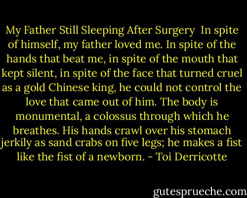 My Father Still Sleeping After Surgery<br /><br />In spite of himself,<br />my father loved me. In spite<br />of the hands that beat me, in spite<br />of the mouth that kept silent, in spite<br />of the face that turned cruel<br />as a gold Chinese king,<br />he could not control the love<br />that came out of him.<br />The body is monumental, a colossus<br />through which he breathes.<br />His hands crawl over his stomach<br />jerkily as sand crabs on five legs;<br />he makes a fist<br />like the fist of a newborn. - Toi Derricotte