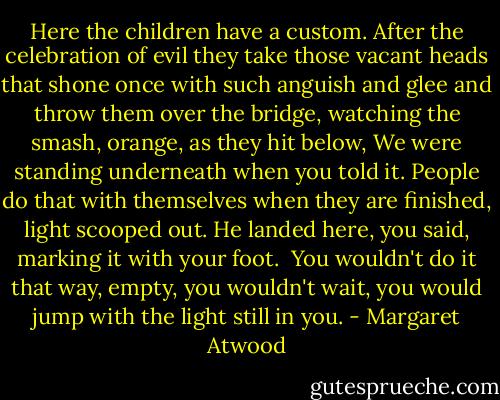 Here the children have a custom. After the celebration of evil they take those vacant heads that shone once with such anguish and glee and throw them over the bridge, watching the smash, orange, as they hit below, We were standing underneath when you told it. People do that with themselves when they are finished, light scooped out. He landed here, you said, marking it with your foot.<br /><br />You wouldn't do it that way, empty, you wouldn't wait, you would jump with the light still in you. - Margaret Atwood