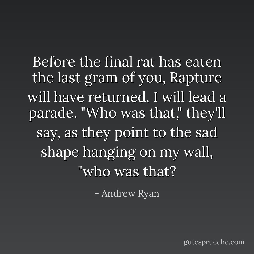 Before the final rat has eaten the last gram of you, Rapture will have returned. I will lead a parade. "Who was that," they'll say, as they point to the sad shape hanging on my wall, "who was that? - Andrew Ryan