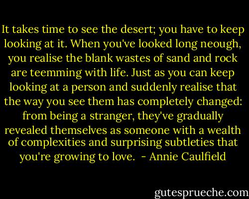 It takes time to see the desert; you have to keep looking at it. When you've looked long neough, you realise the blank wastes of sand and rock are teemming with life. Just as you can keep looking at a person and suddenly realise that the way you see them has completely changed: from being a stranger, they've gradually revealed themselves as someone with a wealth of complexities and surprising subtleties that you're growing to love.  - Annie Caulfield