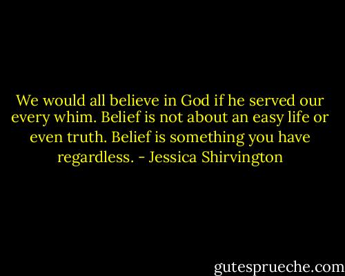 We would all believe in God if he served our every whim. Belief is not about an easy life or even truth. Belief is something you have regardless. - Jessica Shirvington