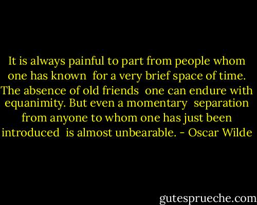 It is always painful to part from people whom one has known <br />for a very brief space of time. The absence of old friends <br />one can endure with equanimity. But even a momentary <br />separation from anyone to whom one has just been introduced <br />is almost unbearable. - Oscar Wilde
