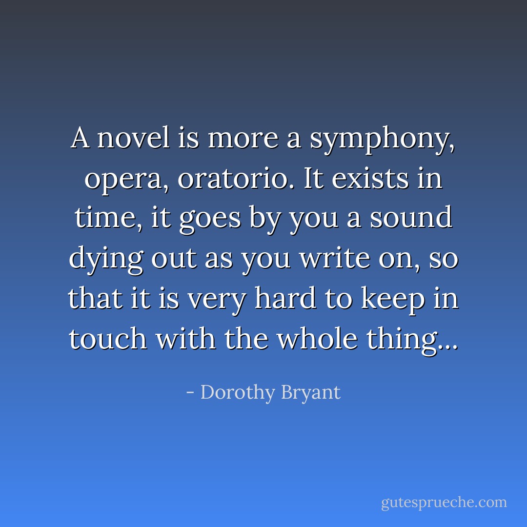 A novel is more a symphony, opera, oratorio. It exists in time, it goes by you a sound dying out as you write on, so that it is very hard to keep in touch with the whole thing... - Dorothy Bryant