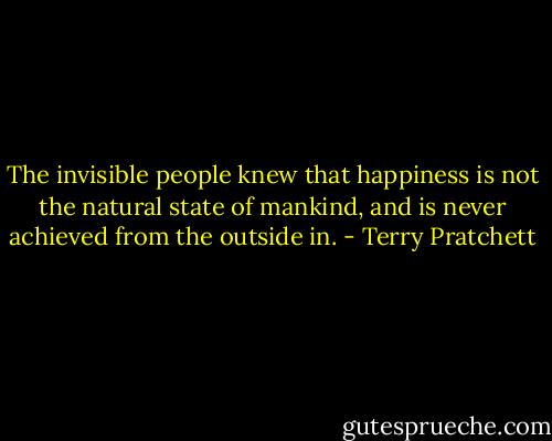 The invisible people knew that happiness is not the natural state of mankind, and is never achieved from the outside in. - Terry Pratchett