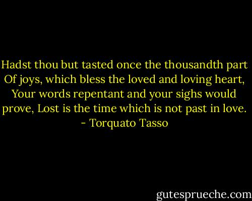 Hadst thou but tasted once the thousandth part<br />Of joys, which bless the loved and loving heart,<br />Your words repentant and your sighs would prove,<br />Lost is the time which is not past in love. - Torquato Tasso