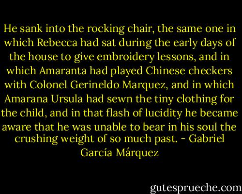 He sank into the rocking chair, the same one in which Rebecca had sat during the early days of the house to give embroidery lessons, and in which Amaranta had played Chinese checkers with Colonel Gerineldo Marquez, and in which Amarana Ursula had sewn the tiny clothing for the child, and in that flash of lucidity he became aware that he was unable to bear in his soul the crushing weight of so much past. - Gabriel García Márquez