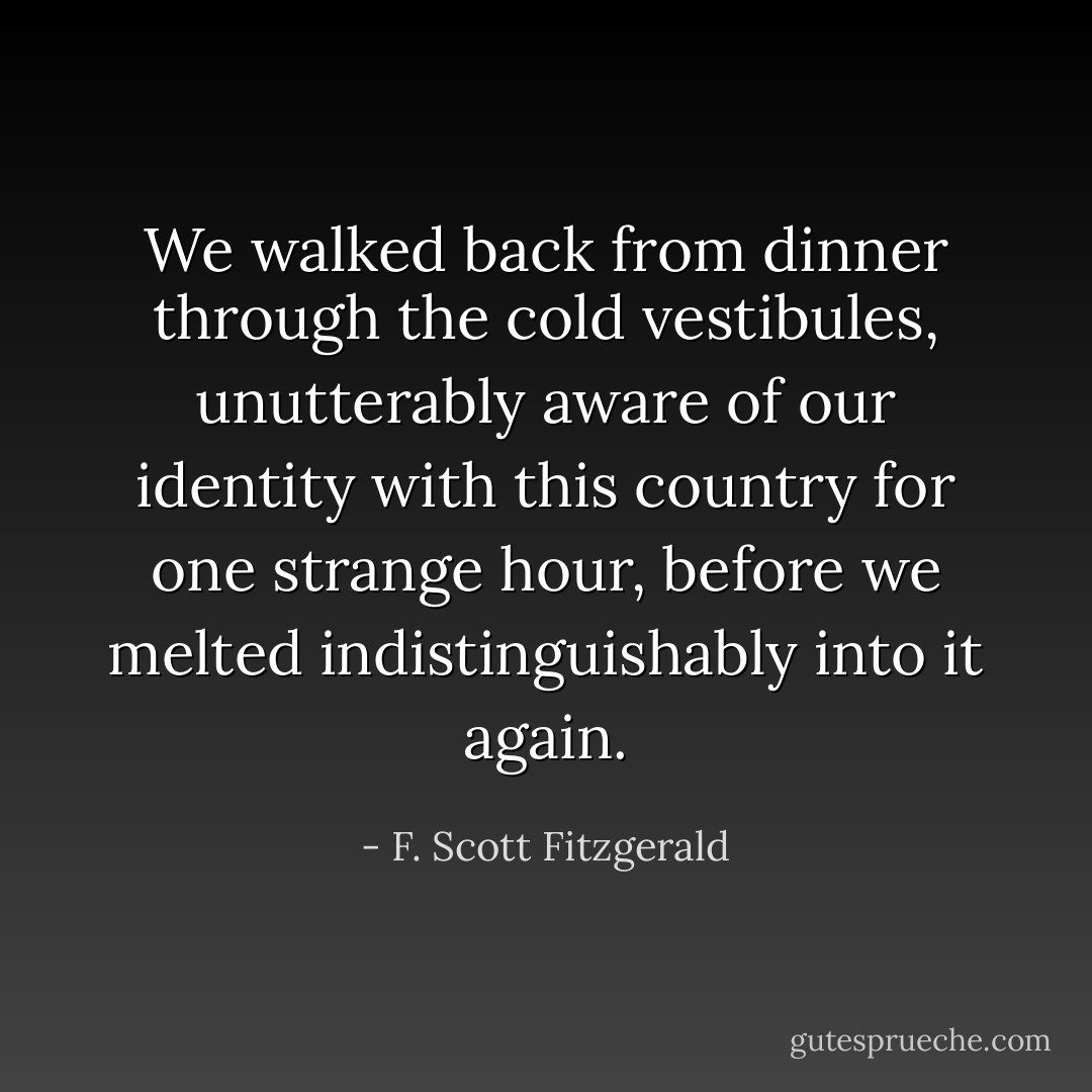 We walked back from dinner through the cold vestibules, unutterably aware of our identity with this country for one strange hour, before we melted indistinguishably into it again. - F. Scott Fitzgerald