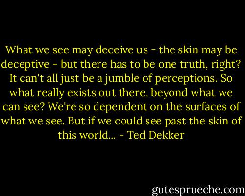 What we see may deceive us - the skin may be deceptive - but there has to be one truth, right? It can't all just be a jumble of perceptions. So what really exists out there, beyond what we can see? We're so dependent on the surfaces of what we see. But if we could see past the skin of this world... - Ted Dekker