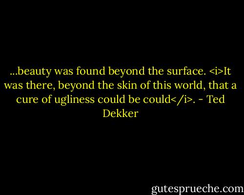 ...beauty was found beyond the surface. <i>It was there, beyond the skin of this world, that a cure of ugliness could be could</i>. - Ted Dekker