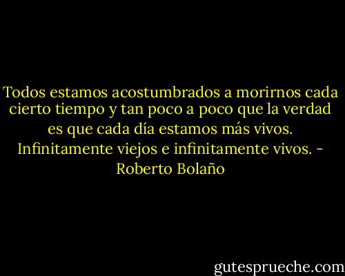 Todos estamos acostumbrados a morirnos cada cierto tiempo y tan poco a poco que la verdad es que cada día estamos más vivos. Infinitamente viejos e infinitamente vivos. - Roberto Bolaño