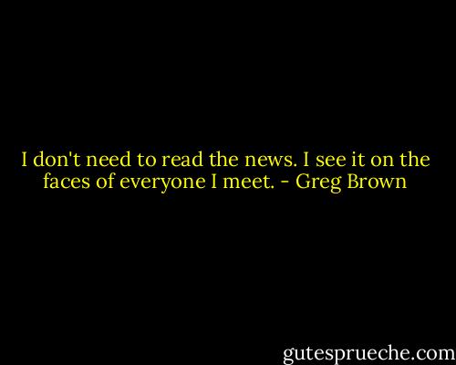 I don't need to read the news. I see it on the faces of everyone I meet. - Greg Brown