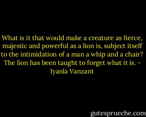 What is it that would make a creature as fierce, majestic and powerful as a lion is, subject itself to the intimidation of a man a whip and a chair? The lion has been taught to forget what it is. - Iyanla Vanzant