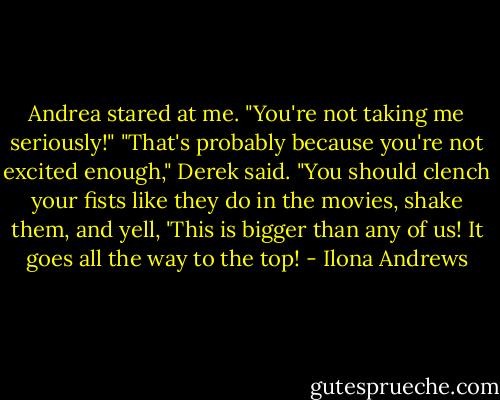 Andrea stared at me. "You're not taking me seriously!"<br />"That's probably because you're not excited enough," Derek said. "You should clench your fists like they do in the movies, shake them, and yell, 'This is bigger than any of us! It goes all the way to the top! - Ilona Andrews