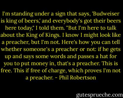 I'm standing under a sign that says, 'Budweiser is king of beers,' and everybody's got their beers here today," I told them. "But I'm here to talk about the King of Kings. I know I might look like a preacher, but I'm not. Here's how you can tell whether someone's a preacher or not: if he gets up and says some words and passes a hat for you to put money in, that's a preacher. This is free. This if free of charge, which proves I'm not a preacher. - Phil Robertson