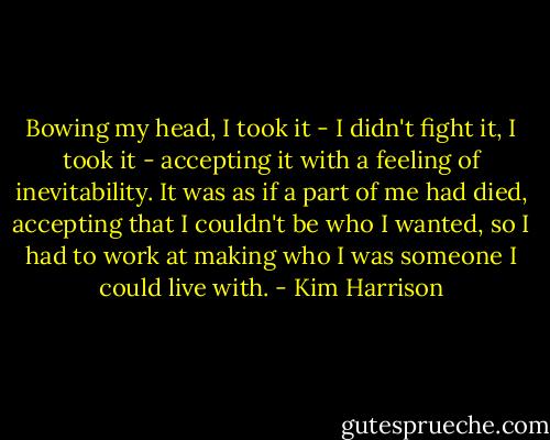 Bowing my head, I took it - I didn't fight it, I took it - accepting it with a feeling of inevitability. It was as if a part of me had died, accepting that I couldn't be who I wanted, so I had to work at making who I was someone I could live with. - Kim Harrison